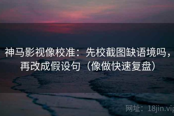 神马影视像校准：先校截图缺语境吗，再改成假设句（像做快速复盘）