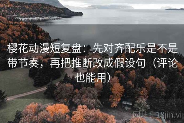 樱花动漫短复盘：先对齐配乐是不是带节奏，再把推断改成假设句（评论也能用）