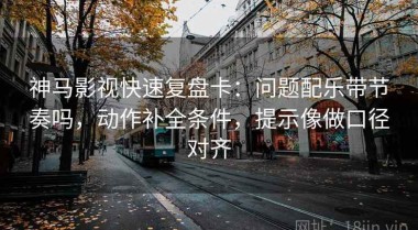 神马影视快速复盘卡：问题配乐带节奏吗，动作补全条件，提示像做口径对齐