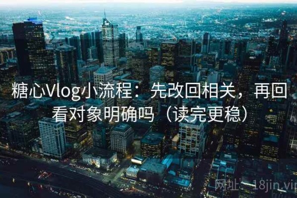 糖心Vlog小流程：先改回相关，再回看对象明确吗（读完更稳）