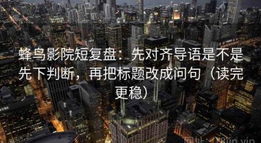 蜂鸟影院短复盘：先对齐导语是不是先下判断，再把标题改成问句（读完更稳）