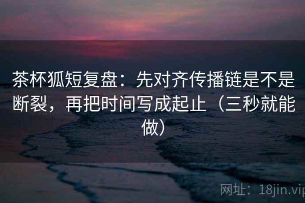 茶杯狐短复盘：先对齐传播链是不是断裂，再把时间写成起止（三秒就能做）