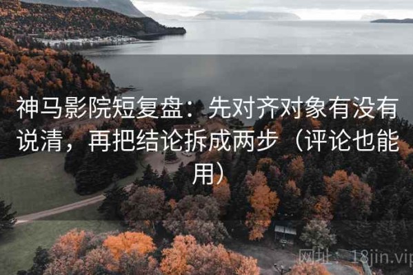 神马影院短复盘：先对齐对象有没有说清，再把结论拆成两步（评论也能用）