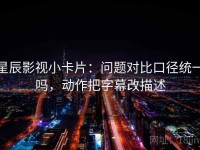 星辰影视小卡片：问题对比口径统一吗，动作把字幕改描述
