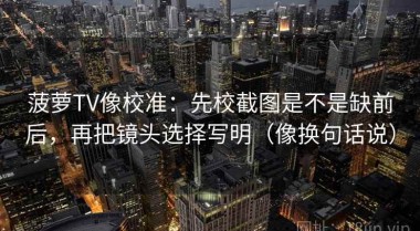 菠萝TV像校准：先校截图是不是缺前后，再把镜头选择写明（像换句话说）