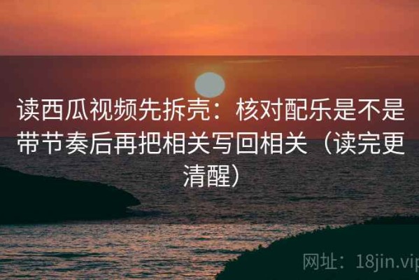 读西瓜视频先拆壳：核对配乐是不是带节奏后再把相关写回相关（读完更清醒）