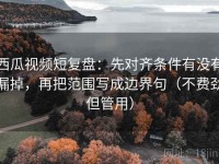 西瓜视频短复盘：先对齐条件有没有漏掉，再把范围写成边界句（不费劲但管用）