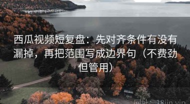 西瓜视频短复盘：先对齐条件有没有漏掉，再把范围写成边界句（不费劲但管用）
