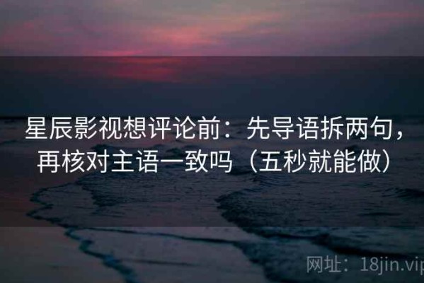 星辰影视想评论前：先导语拆两句，再核对主语一致吗（五秒就能做）