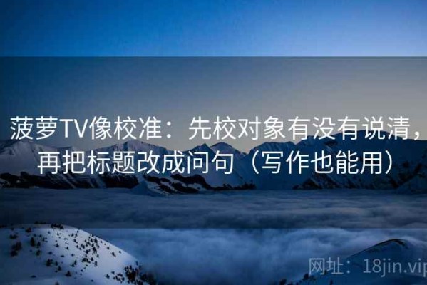菠萝TV像校准：先校对象有没有说清，再把标题改成问句（写作也能用）