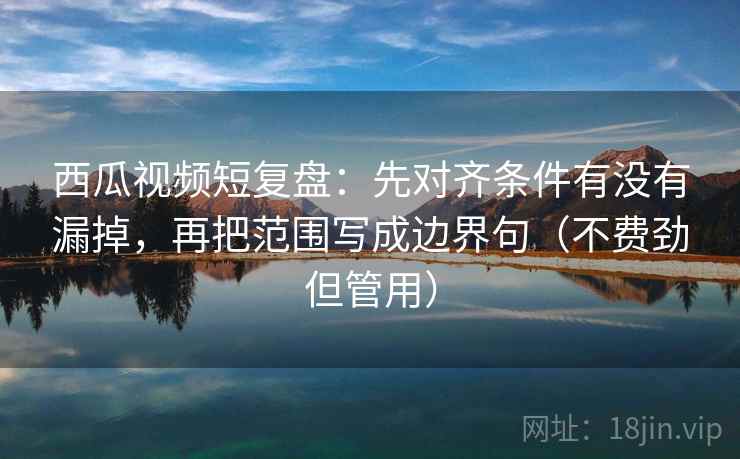 西瓜视频短复盘:先对齐条件有没有漏掉,再把范围写成边界句(不费劲但管用) 西瓜视频短复盘:先对齐条件有没有漏掉,再把范围写成边界句(不费劲但管用)