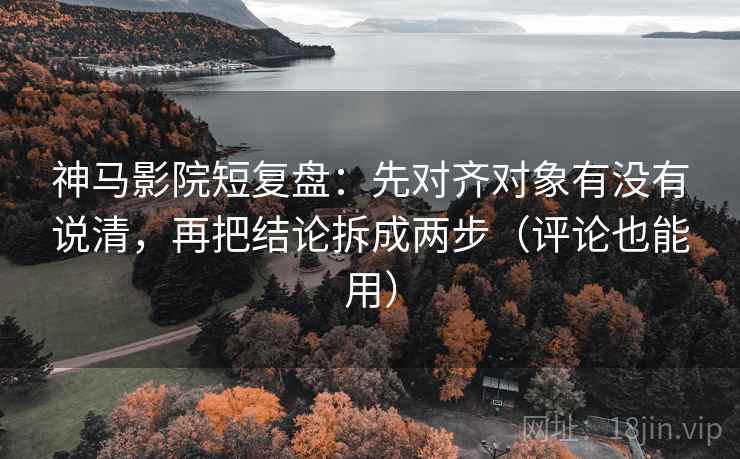 神马影院短复盘：先对齐对象有没有说清，再把结论拆成两步（评论也能用）