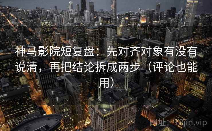 神马影院短复盘：先对齐对象有没有说清，再把结论拆成两步（评论也能用）