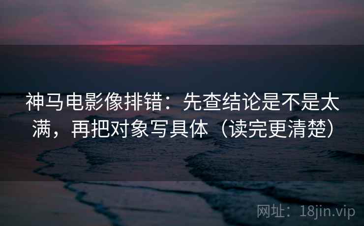 神马电影像排错:先查结论是不是太满,再把对象写具体(读完更清楚) 神马电影像排错:先查结论是不是太满,再把对象写具体(读完更清楚)