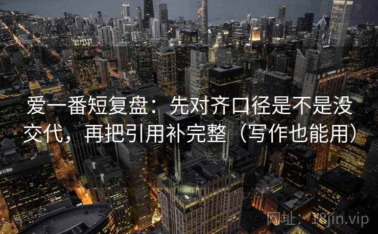 爱一番短复盘:先对齐口径是不是没交代,再把引用补完整(写作也能用) 爱一番短复盘:先对齐口径是不是没交代,再把引用补完整(写作也能用)