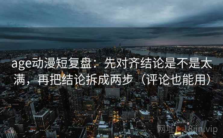 age动漫短复盘：先对齐结论是不是太满，再把结论拆成两步（评论也能用）