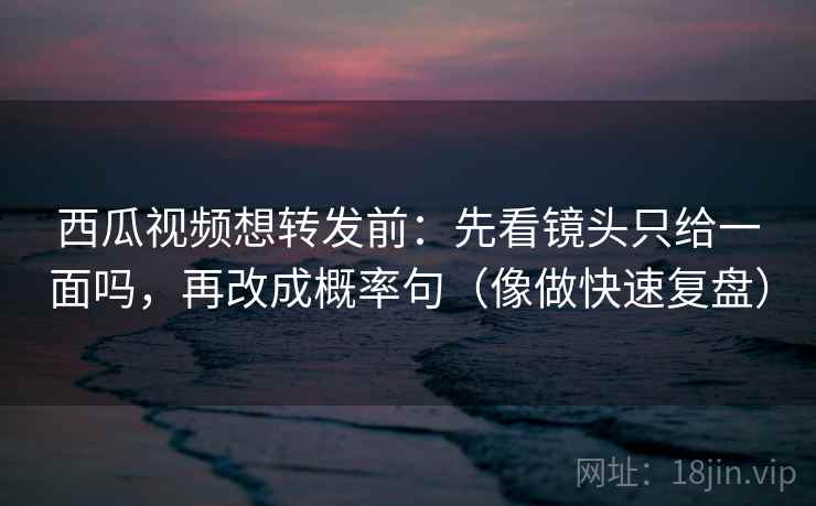 西瓜视频想转发前：先看镜头只给一面吗，再改成概率句（像做快速复盘）