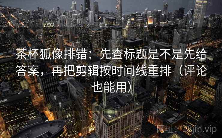 茶杯狐像排错：先查标题是不是先给答案，再把剪辑按时间线重排（评论也能用）