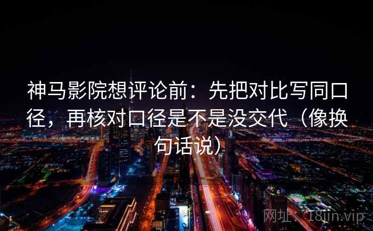 神马影院想评论前：先把对比写同口径，再核对口径是不是没交代（像换句话说）