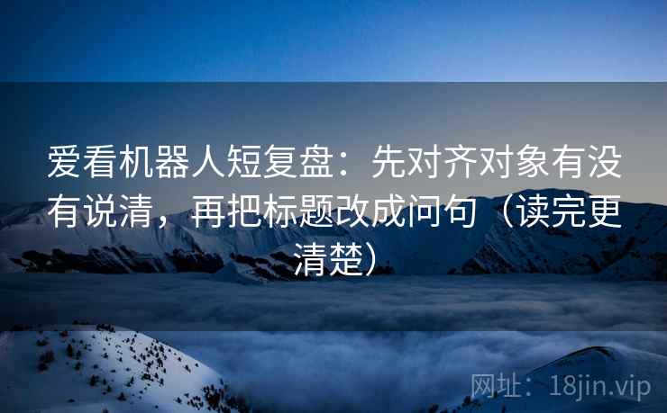 爱看机器人短复盘:先对齐对象有没有说清,再把标题改成问句(读完更清楚) 爱看机器人短复盘:先对齐对象有没有说清,再把标题改成问句(读完更清楚)