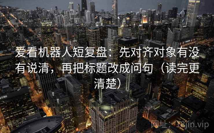 爱看机器人短复盘:先对齐对象有没有说清,再把标题改成问句(读完更清楚) 爱看机器人短复盘:先对齐对象有没有说清,再把标题改成问句(读完更清楚)