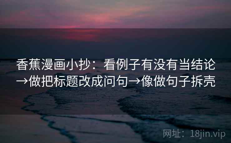 香蕉漫画小抄:看例子有没有当结论→做把标题改成问句→像做句子拆壳 香蕉漫画小抄:看例子有没有当结论→做把标题改成问句→像做句子拆壳