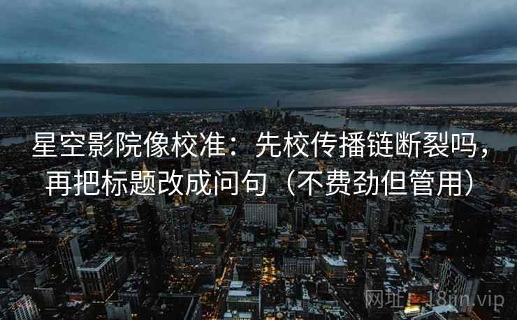 星空影院像校准:先校传播链断裂吗,再把标题改成问句(不费劲但管用) 星空影院像校准:先校传播链断裂吗,再把标题改成问句(不费劲但管用)