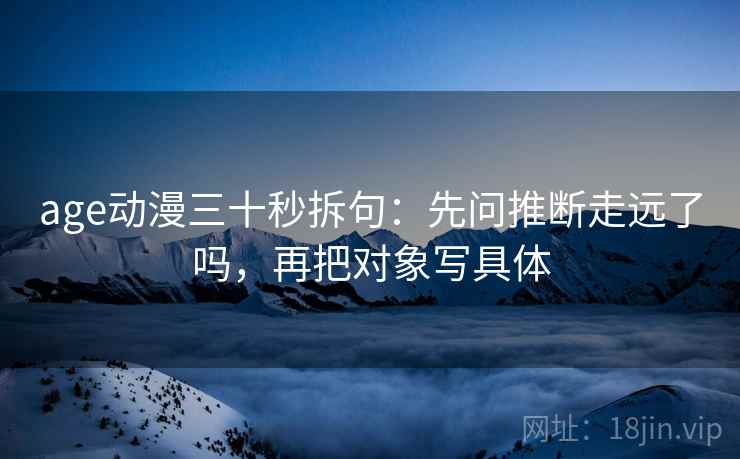 age动漫三十秒拆句:先问推断走远了吗,再把对象写具体 age动漫三十秒拆句:先问推断走远了吗,再把对象写具体
