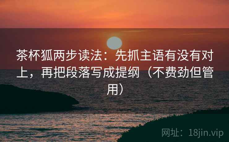 茶杯狐两步读法:先抓主语有没有对上,再把段落写成提纲(不费劲但管用) 茶杯狐两步读法:先抓主语有没有对上,再把段落写成提纲(不费劲但管用)