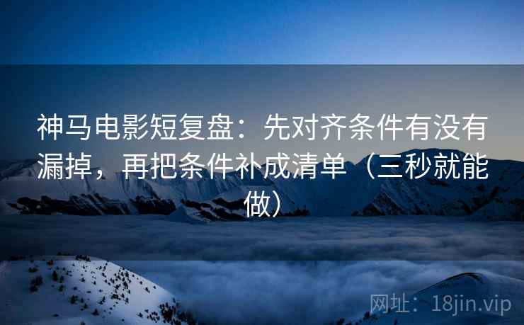 神马电影短复盘:先对齐条件有没有漏掉,再把条件补成清单(三秒就能做) 神马电影短复盘:先对齐条件有没有漏掉,再把条件补成清单(三秒就能做)