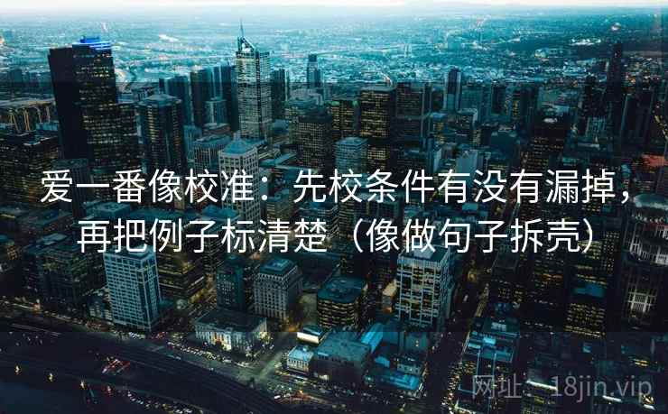 爱一番像校准:先校条件有没有漏掉,再把例子标清楚(像做句子拆壳) 爱一番像校准:先校条件有没有漏掉,再把例子标清楚(像做句子拆壳)