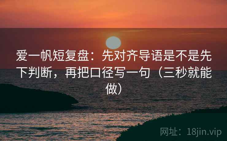 爱一帆短复盘:先对齐导语是不是先下判断,再把口径写一句(三秒就能做) 爱一帆短复盘:先对齐导语是不是先下判断,再把口径写一句(三秒就能做)