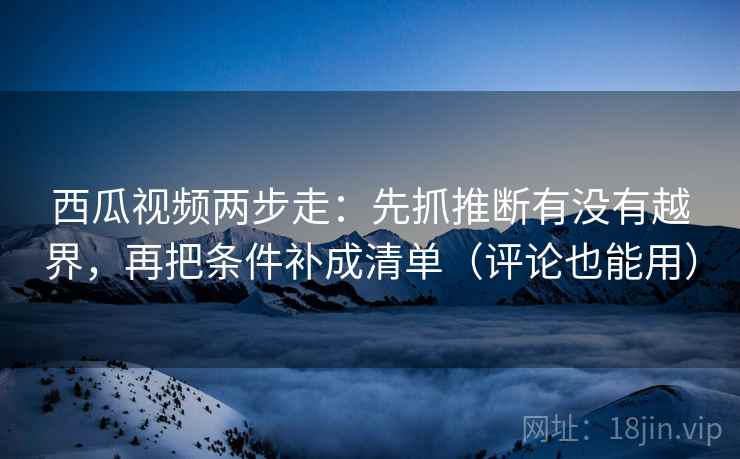西瓜视频两步走:先抓推断有没有越界,再把条件补成清单(评论也能用) 西瓜视频两步走:先抓推断有没有越界,再把条件补成清单(评论也能用)