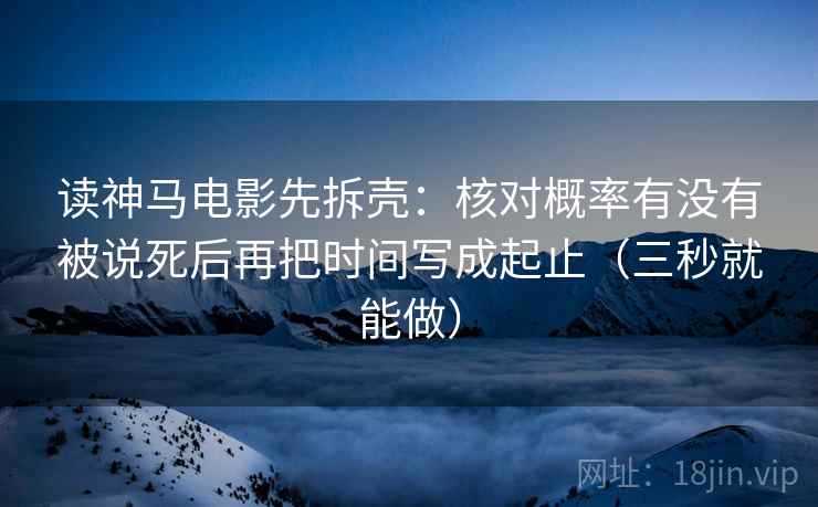 读神马电影先拆壳:核对概率有没有被说死后再把时间写成起止(三秒就能做) 读神马电影先拆壳:核对概率有没有被说死后再把时间写成起止(三秒就能做)