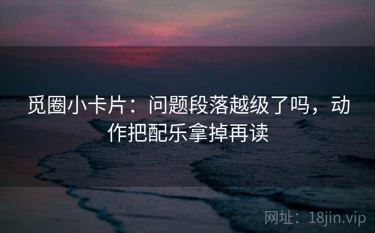 觅圈小卡片:问题段落越级了吗,动作把配乐拿掉再读 觅圈小卡片:问题段落越级了吗,动作把配乐拿掉再读