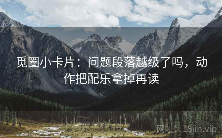 觅圈小卡片:问题段落越级了吗,动作把配乐拿掉再读 觅圈小卡片:问题段落越级了吗,动作把配乐拿掉再读