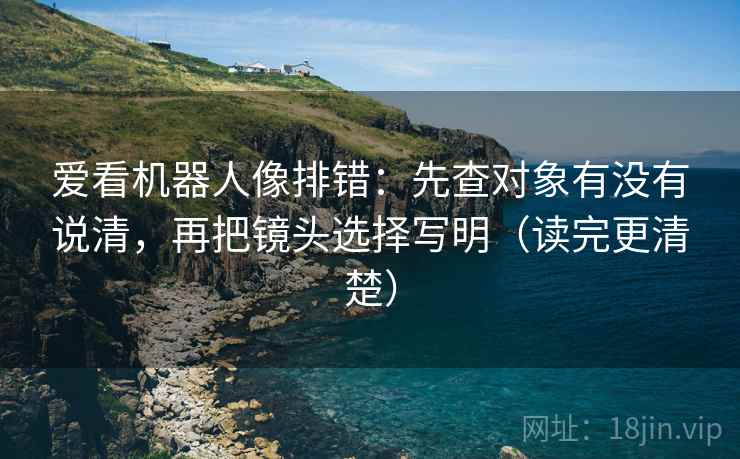 爱看机器人像排错:先查对象有没有说清,再把镜头选择写明(读完更清楚) 爱看机器人像排错:先查对象有没有说清,再把镜头选择写明(读完更清楚)