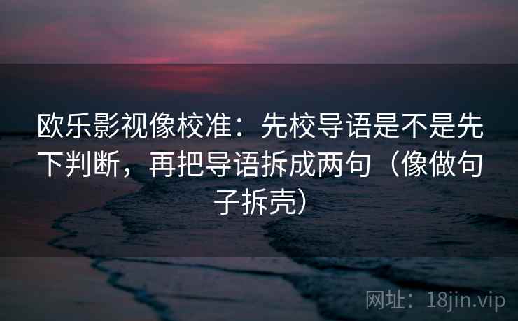 欧乐影视像校准:先校导语是不是先下判断,再把导语拆成两句(像做句子拆壳) 欧乐影视像校准:先校导语是不是先下判断,再把导语拆成两句(像做句子拆壳)