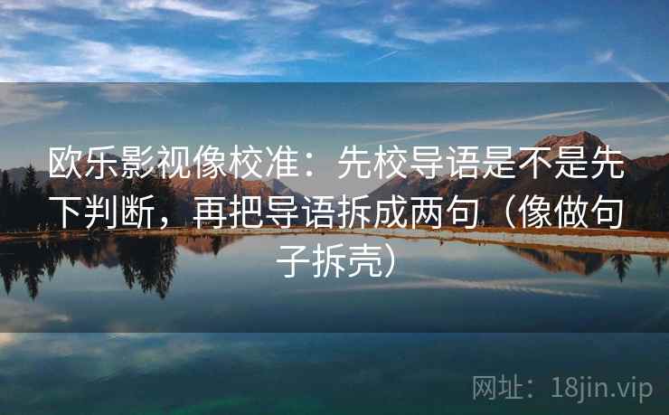 欧乐影视像校准:先校导语是不是先下判断,再把导语拆成两句(像做句子拆壳) 欧乐影视像校准:先校导语是不是先下判断,再把导语拆成两句(像做句子拆壳)