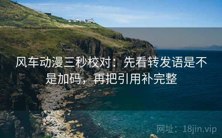 风车动漫三秒校对:先看转发语是不是加码,再把引用补完整 风车动漫三秒校对:先看转发语是不是加码,再把引用补完整