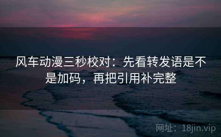 风车动漫三秒校对:先看转发语是不是加码,再把引用补完整 风车动漫三秒校对:先看转发语是不是加码,再把引用补完整