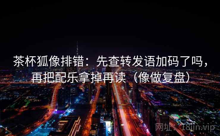 茶杯狐像排错:先查转发语加码了吗,再把配乐拿掉再读(像做复盘) 茶杯狐像排错:先查转发语加码了吗,再把配乐拿掉再读(像做复盘)
