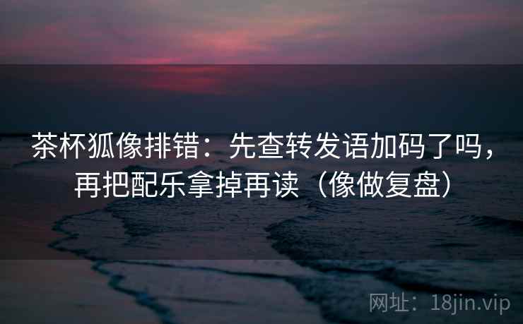 茶杯狐像排错:先查转发语加码了吗,再把配乐拿掉再读(像做复盘) 茶杯狐像排错:先查转发语加码了吗,再把配乐拿掉再读(像做复盘)