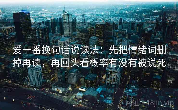 爱一番换句话说读法:先把情绪词删掉再读,再回头看概率有没有被说死 爱一番换句话说读法:先把情绪词删掉再读,再回头看概率有没有被说死