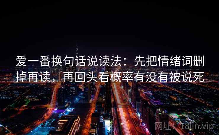 爱一番换句话说读法:先把情绪词删掉再读,再回头看概率有没有被说死 爱一番换句话说读法:先把情绪词删掉再读,再回头看概率有没有被说死