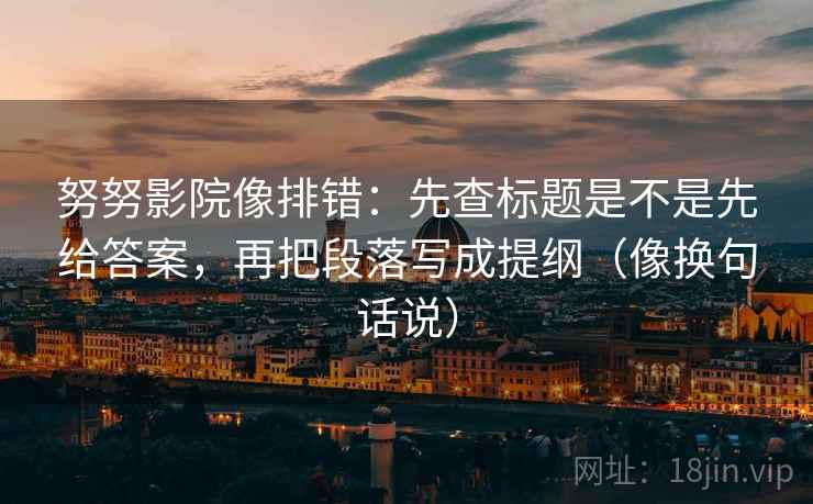努努影院像排错:先查标题是不是先给答案,再把段落写成提纲(像换句话说) 努努影院像排错:先查标题是不是先给答案,再把段落写成提纲(像换句话说)