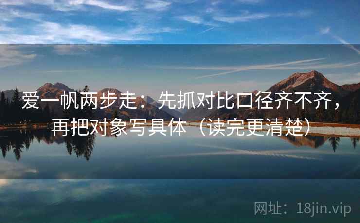 爱一帆两步走:先抓对比口径齐不齐,再把对象写具体(读完更清楚) 爱一帆两步走:先抓对比口径齐不齐,再把对象写具体(读完更清楚)