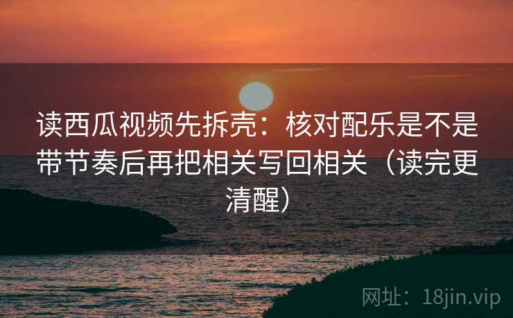 读西瓜视频先拆壳:核对配乐是不是带节奏后再把相关写回相关(读完更清醒) 读西瓜视频先拆壳:核对配乐是不是带节奏后再把相关写回相关(读完更清醒)