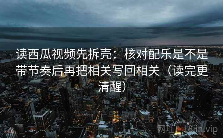 读西瓜视频先拆壳:核对配乐是不是带节奏后再把相关写回相关(读完更清醒) 读西瓜视频先拆壳:核对配乐是不是带节奏后再把相关写回相关(读完更清醒)