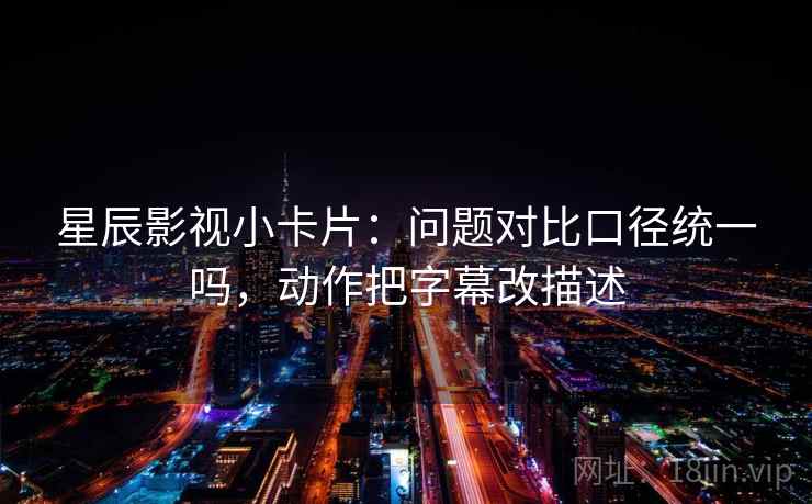 星辰影视小卡片:问题对比口径统一吗,动作把字幕改描述 星辰影视小卡片:问题对比口径统一吗,动作把字幕改描述